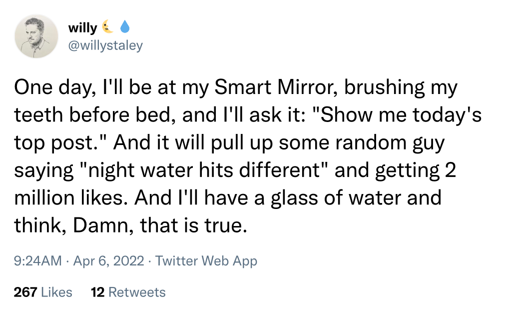 @willystaley on Twitter: "One day, I'll be at my Smart Mirror, brushing my teeth before bed, and I'll ask it: 'Show me today's top post.' And it will pull up some random guy saying 'night water hits different' and getting 2 million likes. And I'll have a glass of water and think, Damn, that is true."