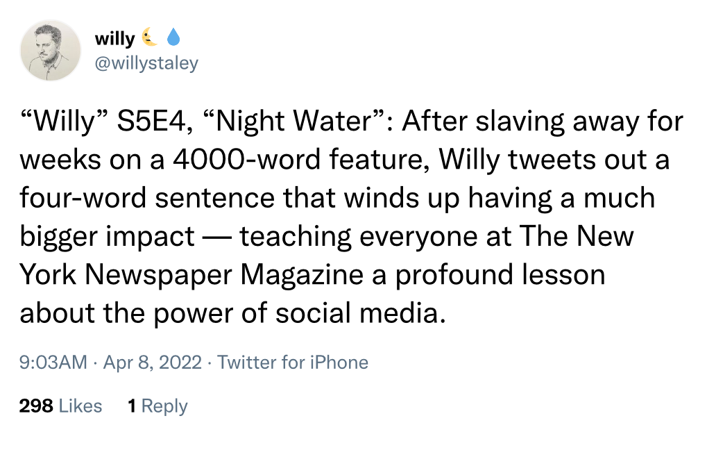 @willystaley on Twitter: "'Willy' S5E4, 'Night Water': After slaving away for weeks on a 4000-word feature, Willy tweets out a four-word sentence that winds up having a much bigger impact—teaching everyone at The New York Newspaper Magazine a profound lesson about the power of social media."
