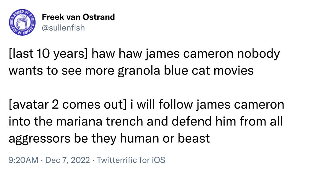 Tweet from @sullenfish. "[last 10 years] haw haw James Cameron no wants to see more granola blue cats [avatar 2 comes out] I will follow James Cameron to into the Mariana Trench and defend him from all aggressors be they human or beast"