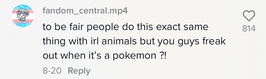 TikTok comment: "to be fair people do this exact thing with real life animals you guys freak out when its a Pokemon?"