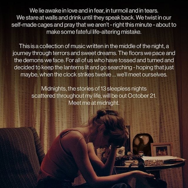 "We lie awake in love and in fear, in turmoil and in tears. We stare at walls and drink until they speak back. We twist in our self-made cages and pray that aren't - right this minute - about to make some fateful life-altering mistake. This is a collection of music written in the middle of the night, a journey through terrors and sweet dreams. The floors we pace and the demons we face. For all of us who have tossed and turned and decided to keep the lanterns lit and go searching - hoping that just maybe, when the clock strikes twelve... we'll meet ourselves. Midnights, the stories of 13 sleepless nights scattered throughout my life, will be out October 21. Meet me at midnight."